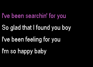 I've been searchin' for you
So glad that I found you boy

I've been feeling for you

I'm so happy baby