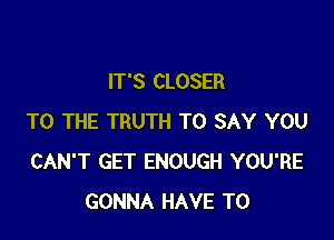 IT'S CLOSER

TO THE TRUTH TO SAY YOU
CAN'T GET ENOUGH YOU'RE
GONNA HAVE TO