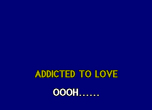 ADDICTED TO LOVE
OOOH ......