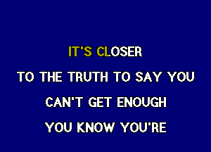 IT'S CLOSER

TO THE TRUTH TO SAY YOU
CAN'T GET ENOUGH
YOU KNOW YOU'RE