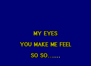 MY EYES
YOU MAKE ME FEEL
SO SO ......