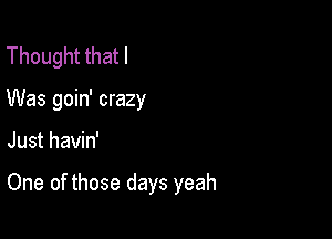 Thought that I
Was goin' crazy

Just havin'

One of those days yeah