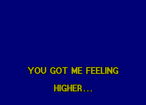 YOU GOT ME FEELING
HIGHER...