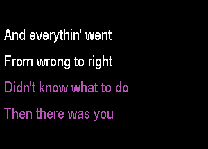 And everythin' went
From wrong to right

Didn't know what to do

Then there was you