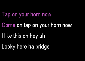 Tap on your horn now

Come on tap on your horn now
I like this oh hey uh

Looky here ha bridge