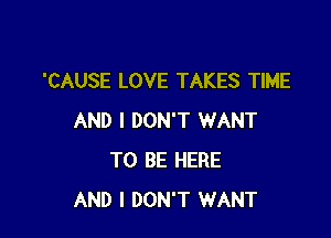'CAUSE LOVE TAKES TIME

AND I DON'T WANT
TO BE HERE
AND I DON'T WANT
