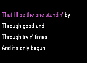 That I'll be the one standin' by
Through good and

Through tryin' times

And it's only begun