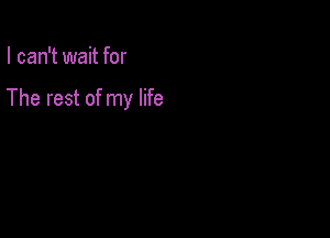 I can't wait for

The rest of my life