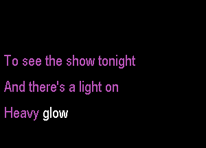 To see the show tonight

And there's a light on
Heavy glow