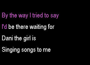 By the way I tried to say

I'd be there waiting for
Dani the girl is

Singing songs to me