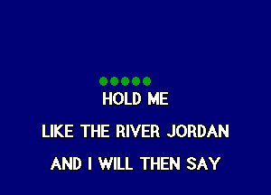 HOLD ME
LIKE THE RIVER JORDAN
AND I WILL THEN SAY