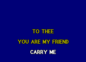 T0 THEE
YOU ARE MY FRIEND
CARRY ME