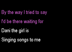 By the way I tried to say

I'd be there waiting for
Dani the girl is

Singing songs to me