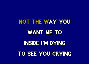NOT THE WAY YOU

WANT ME TO
INSIDE I'M DYING
TO SEE YOU CRYING