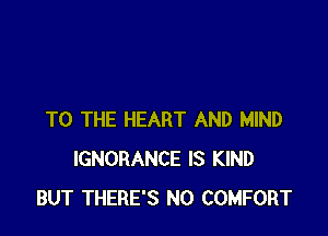 TO THE HEART AND MIND
IGNORANCE IS KIND
BUT THERE'S N0 COMFORT