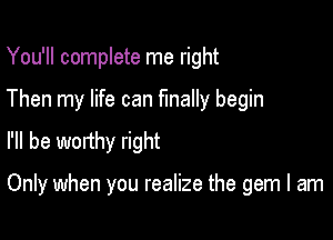 You'll complete me right

Then my life can finally begin
I'll be worthy right

Only when you realize the gem I am