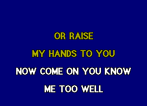 OR RAISE

MY HANDS TO YOU
NOW COME ON YOU KNOW
ME TOO WELL