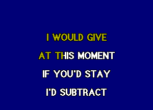 I WOULD GIVE

AT THIS MOMENT
IF YOU'D STAY
I'D SUBTRACT