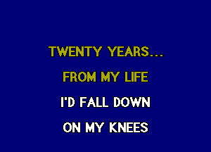 TWENTY YEARS . . .

FROM MY LIFE
I'D FALL DOWN
ON MY KNEES