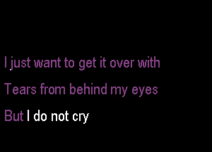 I just want to get it over with

Tears from behind my eyes

But I do not cry