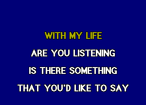 WITH MY LIFE

ARE YOU LISTENING
IS THERE SOMETHING
THAT YOU'D LIKE TO SAY