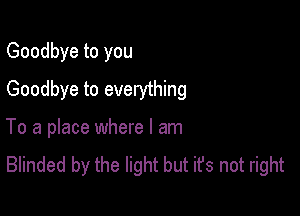 Goodbye to you
Goodbye to everything

To a place where I am
Blinded by the light but it's not right