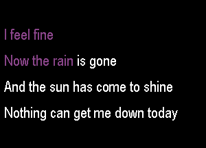 I feel fine
Now the rain is gone

And the sun has come to shine

Nothing can get me down today