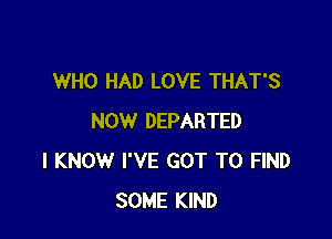 WHO HAD LOVE THAT'S

NOW DEPARTED
I KNOW I'VE GOT TO FIND
SOME KIND