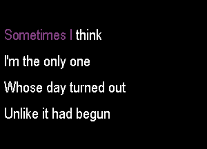 Sometimes I think

I'm the only one

Whose day turned out
Unlike it had begun