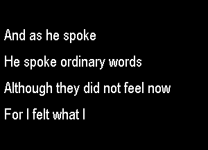 And as he spoke

He spoke ordinary words

Although they did not feel now
For I felt whatl