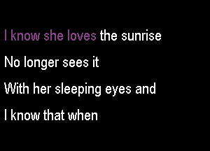 I know she loves the sunrise

No longer sees it

With her sleeping eyes and

I know that when