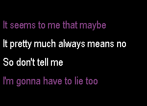 It seems to me that maybe

It pretty much always means no
So don't tell me

I'm gonna have to lie too