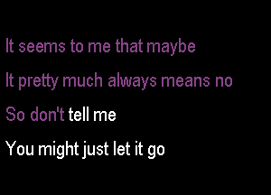 It seems to me that maybe
It pretty much always means no

So don't tell me

You might just let it go