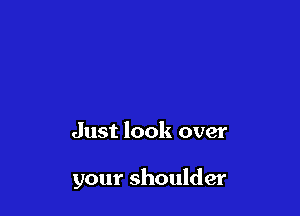 Just look over

your shoulder