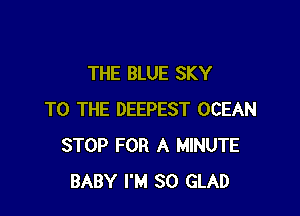 THE BLUE SKY

TO THE DEEPEST OCEAN
STOP FOR A MINUTE
BABY I'M SO GLAD