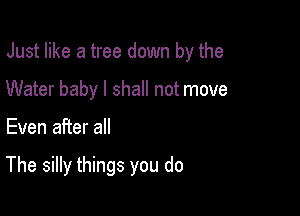 Just like a tree down by the
Water baby I shall not move

Even after all

The silly things you do