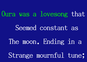 Oura was a lovesong that
Seemed constant as
The moon. Ending in a

Strange mournful tuneg