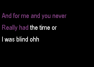 And for me and you never

Really had the time or
I was blind ohh
