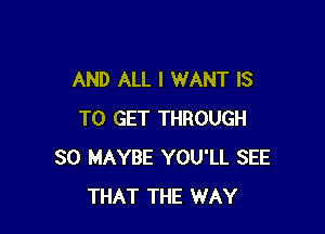 AND ALL I WANT IS

TO GET THROUGH
30 MAYBE YOU'LL SEE
THAT THE WAY