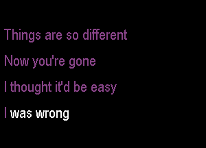 Things are so different

Now you're gone

lthought it'd be easy

I was wrong