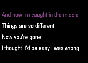 And now I'm caught in the middle
Things are so different

Now you're gone

lthought it'd be easy I was wrong