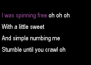 I was spinning free oh oh oh

With a little sweet
And simple numbing me

Stumble until you crawl oh