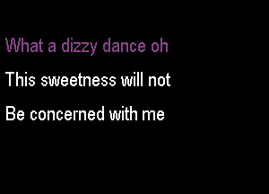 What a dizzy dance oh

This sweetness will not

Be concerned with me