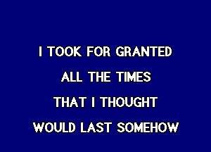 I TOOK FOR GRANTED

ALL THE TIMES
THAT I THOUGHT
WOULD LAST SOMEHOW