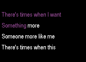 There's times when I want

Something more

Someone more like me

There's times when this