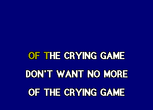 OF THE CRYING GAME
DON'T WANT NO MORE
OF THE CRYING GAME
