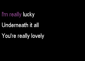 I'm really lucky

Underneath it all

You're really lovely