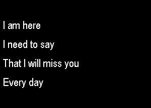 I am here

I need to say

That I will miss you

Every day