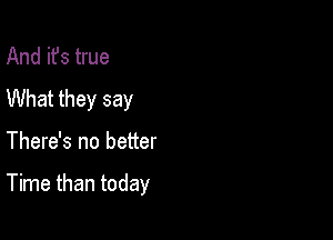 And it's true
What they say

There's no better

Time than today