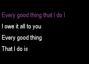 Every good thing that I do I

I owe it all to you

Every good thing
That I do is